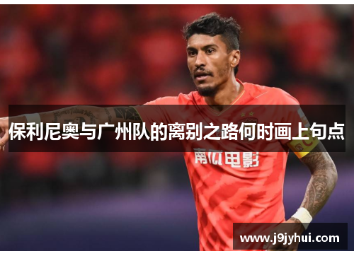 保利尼奥与广州队的离别之路何时画上句点