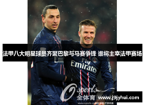 法甲八大明星球员齐聚巴黎与马赛争锋 谁将主宰法甲赛场