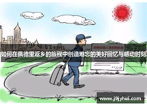 如何在佩德里返乡的旅程中创造难忘的美好回忆与感动时刻 如何在佩德里返乡的旅程中创造难忘的美好回忆与感动时刻
