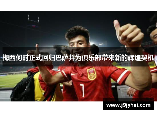 梅西何时正式回归巴萨并为俱乐部带来新的辉煌契机