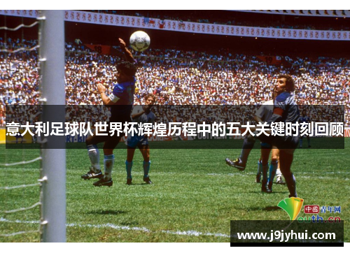 意大利足球队世界杯辉煌历程中的五大关键时刻回顾 意大利足球队世界杯辉煌历程中的五大关键时刻回顾