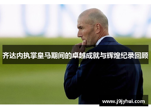 齐达内执掌皇马期间的卓越成就与辉煌纪录回顾