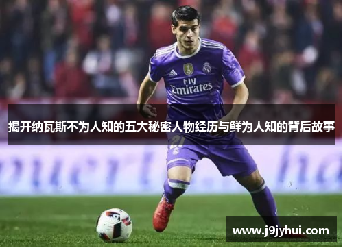 揭开纳瓦斯不为人知的五大秘密人物经历与鲜为人知的背后故事