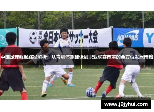 中国足球崛起路径解析：从青训体系建设到职业联赛改革的全方位发展策略