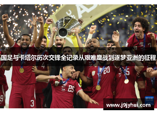 国足与卡塔尔历次交锋全记录从艰难鏖战到逐梦亚洲的征程 国足与卡塔尔历次交锋全记录从艰难鏖战到逐梦亚洲的征程