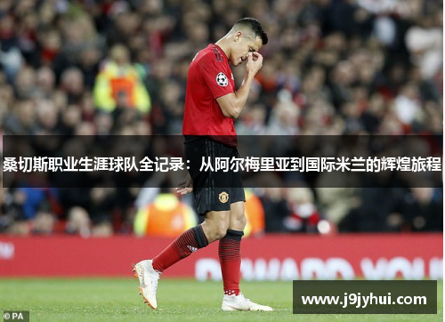 桑切斯职业生涯球队全记录：从阿尔梅里亚到国际米兰的辉煌旅程